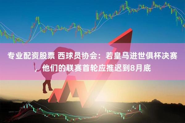 专业配资股票 西球员协会：若皇马进世俱杯决赛，他们的联赛首轮应推迟到8月底