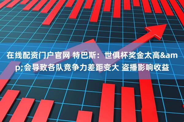 在线配资门户官网 特巴斯：世俱杯奖金太高&会导致各队竞争力差距变大 盗播影响收益