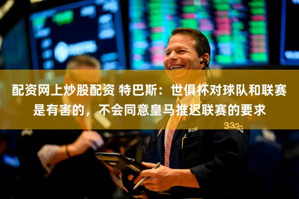 配资网上炒股配资 特巴斯：世俱杯对球队和联赛是有害的，不会同意皇马推迟联赛的要求