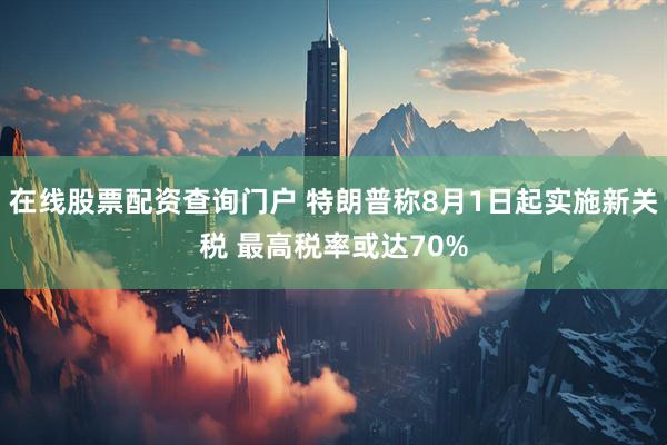 在线股票配资查询门户 特朗普称8月1日起实施新关税 最高税率或达70%
