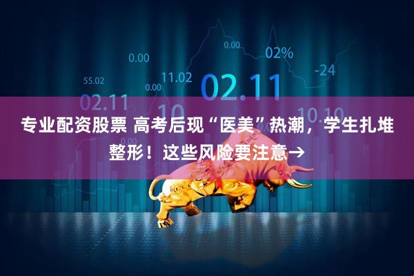 专业配资股票 高考后现“医美”热潮，学生扎堆整形！这些风险要注意→