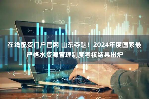 在线配资门户官网 山东夺魁！2024年度国家最严格水资源管理制度考核结果出炉