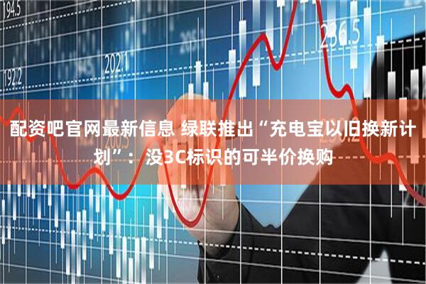 配资吧官网最新信息 绿联推出“充电宝以旧换新计划”：没3C标识的可半价换购