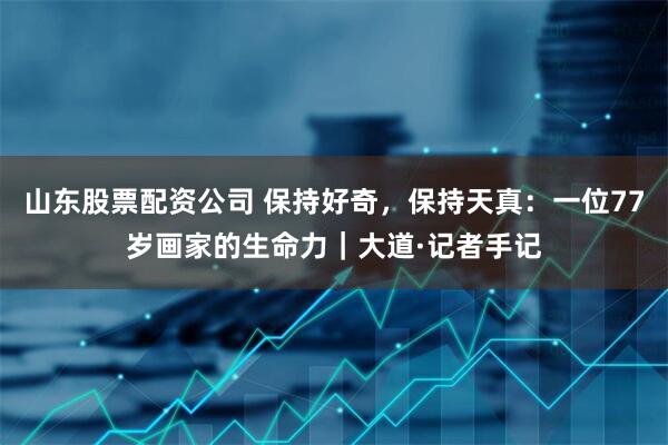 山东股票配资公司 保持好奇，保持天真：一位77岁画家的生命力｜大道·记者手记