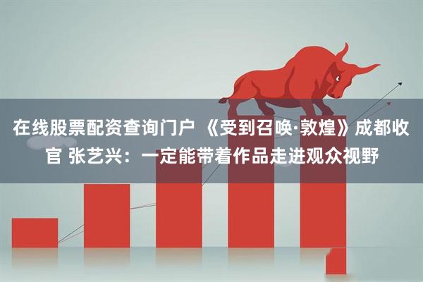 在线股票配资查询门户 《受到召唤·敦煌》成都收官 张艺兴：一定能带着作品走进观众视野