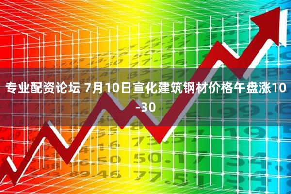 专业配资论坛 7月10日宣化建筑钢材价格午盘涨10-30