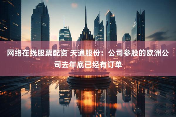 网络在线股票配资 天通股份：公司参股的欧洲公司去年底已经有订单