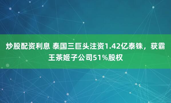 炒股配资利息 泰国三巨头注资1.42亿泰铢，获霸王茶姬子公司51%股权
