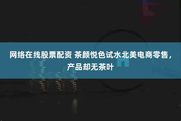 网络在线股票配资 茶颜悦色试水北美电商零售，产品却无茶叶