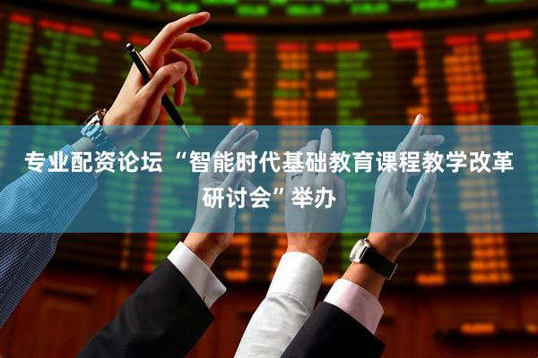 专业配资论坛 “智能时代基础教育课程教学改革研讨会”举办