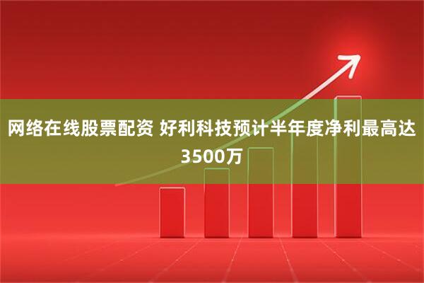 网络在线股票配资 好利科技预计半年度净利最高达3500万