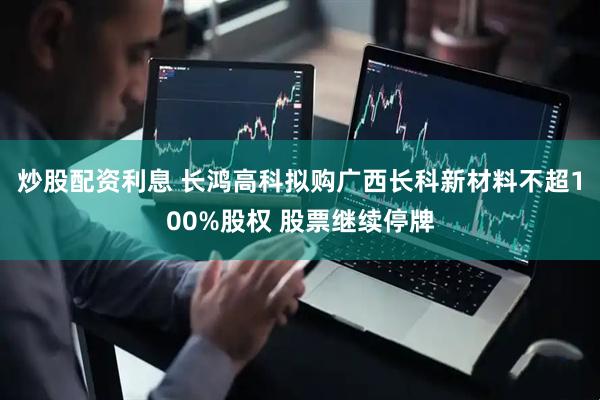 炒股配资利息 长鸿高科拟购广西长科新材料不超100%股权 股票继续停牌