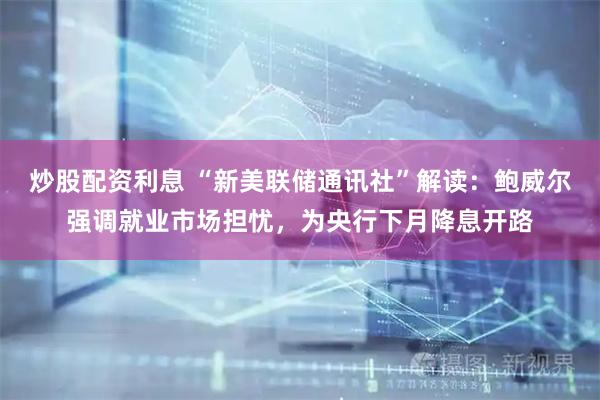 炒股配资利息 “新美联储通讯社”解读：鲍威尔强调就业市场担忧，为央行下月降息开路