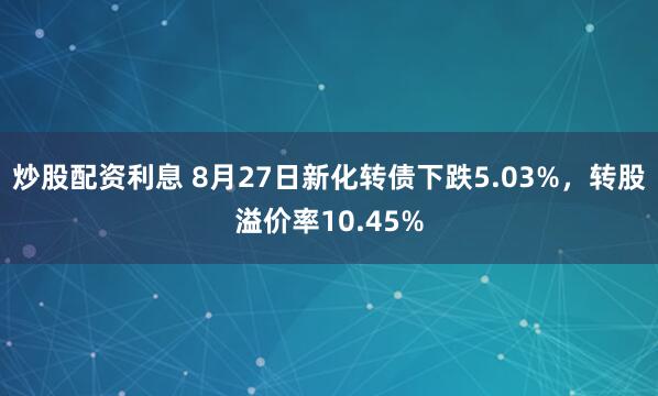 炒股配资利息 8月27日新化转债下跌5.03%，转股溢价率10.45%