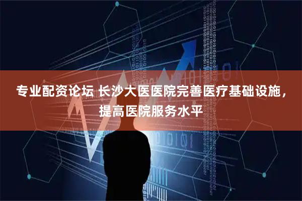 专业配资论坛 长沙大医医院完善医疗基础设施，提高医院服务水平