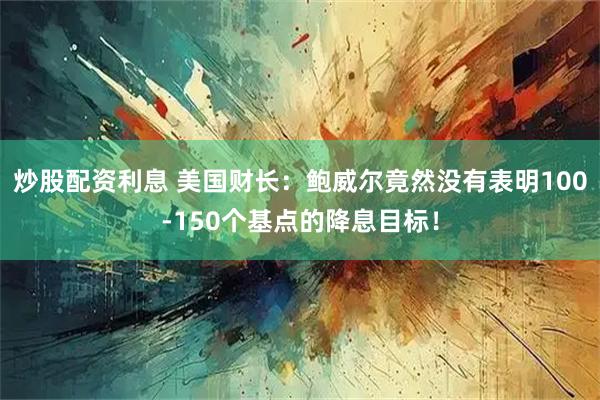 炒股配资利息 美国财长：鲍威尔竟然没有表明100-150个基点的降息目标！