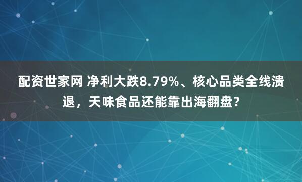 配资世家网 净利大跌8.79%、核心品类全线溃退，天味食品还能靠出海翻盘？