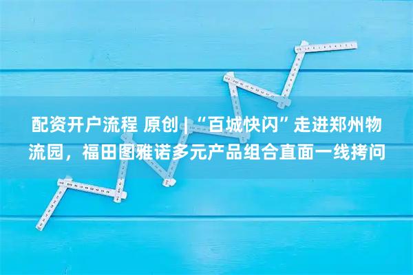 配资开户流程 原创 | “百城快闪”走进郑州物流园，福田图雅诺多元产品组合直面一线拷问