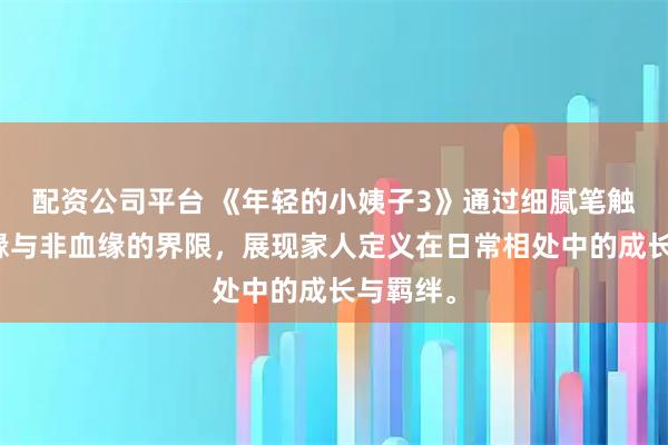 配资公司平台 《年轻的小姨子3》通过细腻笔触探讨血缘与非血缘的界限，展现家人定义在日常相处中的成长与羁绊。