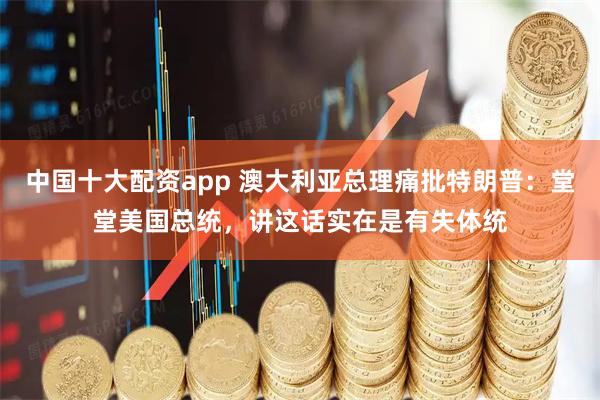 中国十大配资app 澳大利亚总理痛批特朗普：堂堂美国总统，讲这话实在是有失体统
